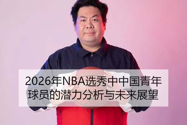 2026年NBA选秀中中国青年球员的潜力分析与未来展望