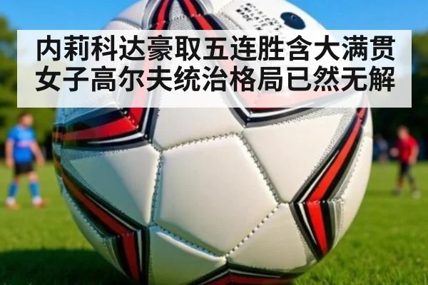 内莉科达豪取五连胜含大满贯 女子高尔夫统治格局已然无解